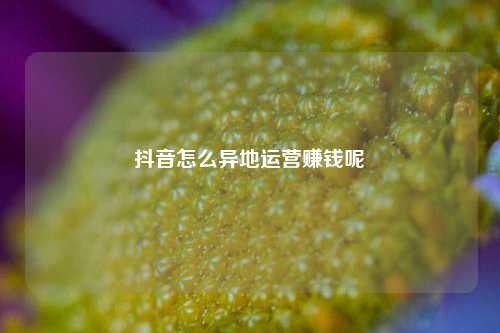 抖音怎么异地运营赚钱呢