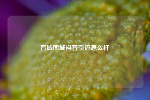 晋城同城抖音引流怎么样
