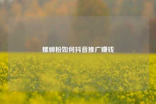 螺蛳粉如何抖音推广赚钱